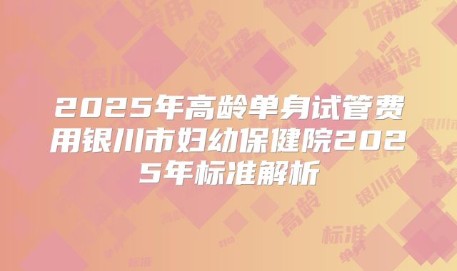2025年高龄单身试管费用银川市妇幼保健院2025年标准解析