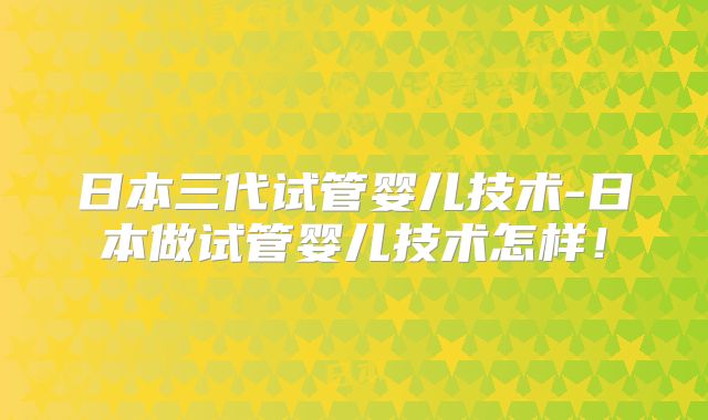 日本三代试管婴儿技术-日本做试管婴儿技术怎样！