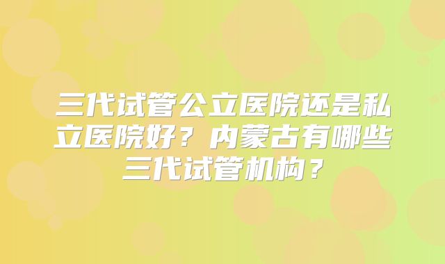 三代试管公立医院还是私立医院好?内蒙古有哪些三代试管机构?
