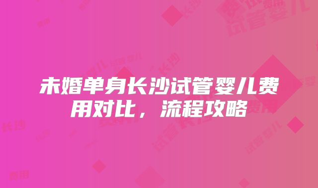 未婚单身长沙试管婴儿费用对比，流程攻略
