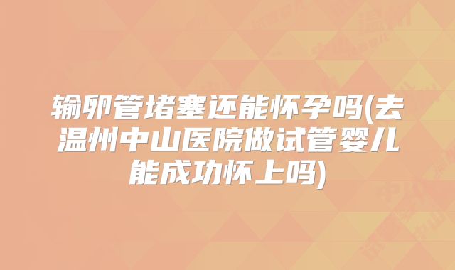 输卵管堵塞还能怀孕吗(去温州中山医院做试管婴儿能成功怀上吗)