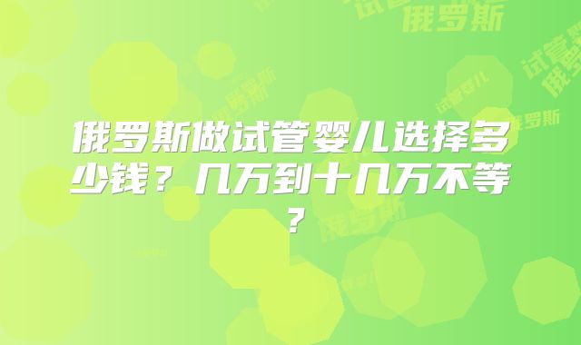 俄罗斯做试管婴儿选择多少钱？几万到十几万不等？
