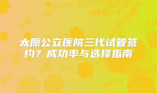 太原公立医院三代试管签约?成功率与选择指南