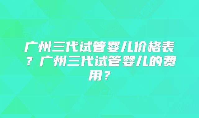 广州三代试管婴儿价格表?广州三代试管婴儿的费用?