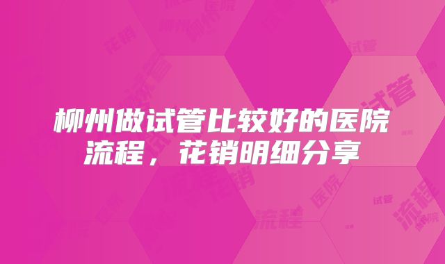 柳州做试管比较好的医院流程，花销明细分享