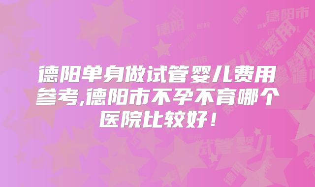 德阳单身做试管婴儿费用参考,德阳市不孕不育哪个医院比较好!