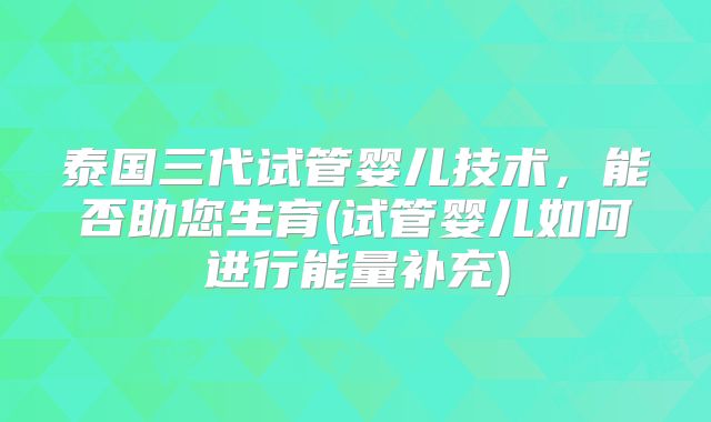 泰国三代试管婴儿技术，能否助您生育(试管婴儿如何进行能量补充)