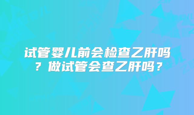 试管婴儿前会检查乙肝吗？做试管会查乙肝吗？