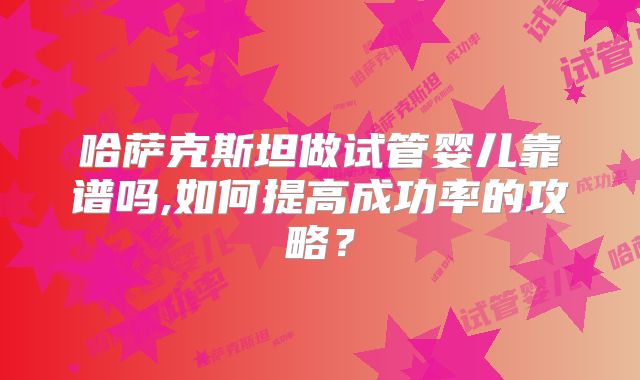 哈萨克斯坦做试管婴儿靠谱吗,如何提高成功率的攻略？