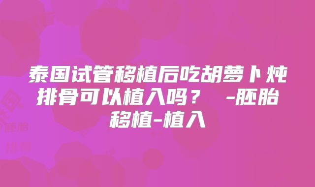 泰国试管移植后吃胡萝卜炖排骨可以植入吗？ -胚胎移植-植入