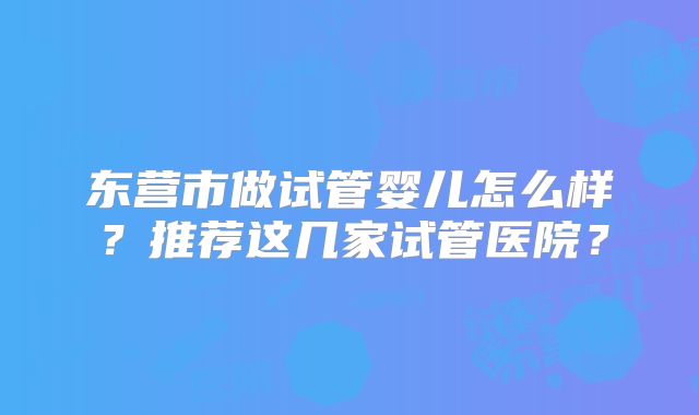 东营市做试管婴儿怎么样?推荐这几家试管医院?