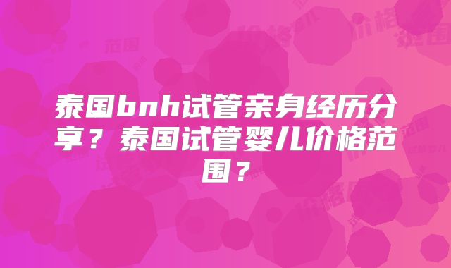 泰国bnh试管亲身经历分享？泰国试管婴儿价格范围？