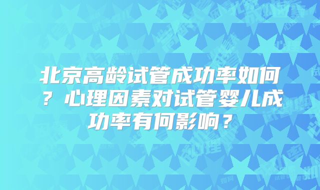 北京高龄试管成功率如何?心理因素对试管婴儿成功率有何影响?