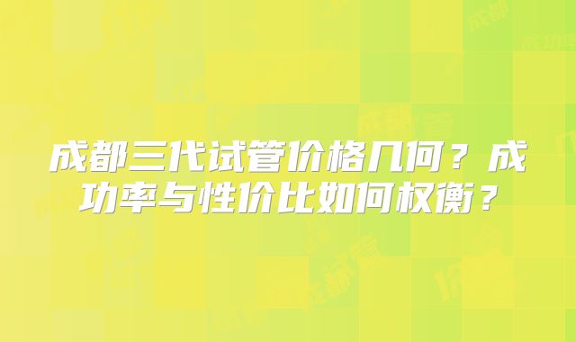 成都三代试管价格几何?成功率与性价比如何权衡?