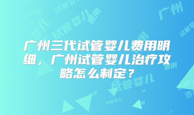 广州三代试管婴儿费用明细,广州试管婴儿治疗攻略怎么制定?