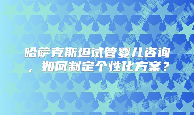 哈萨克斯坦试管婴儿咨询,如何制定个性化方案?