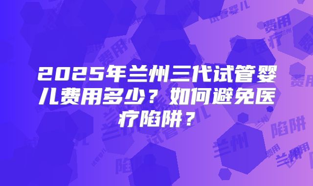 2025年兰州三代试管婴儿费用多少？如何避免医疗陷阱？