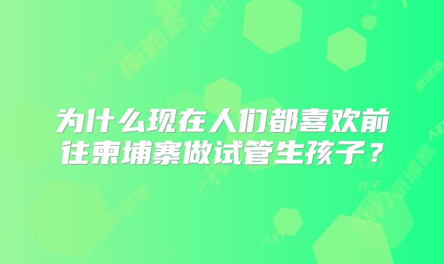 为什么现在人们都喜欢前往柬埔寨做试管生孩子?