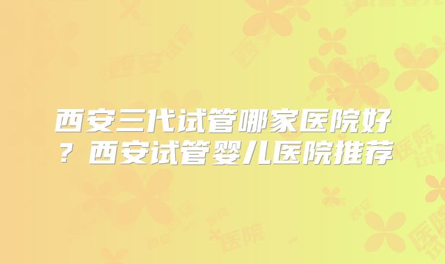 西安三代试管哪家医院好？西安试管婴儿医院推荐