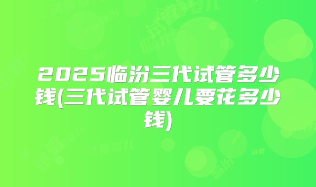 2025临汾三代试管多少钱(三代试管婴儿要花多少钱)