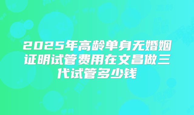 2025年高龄单身无婚姻证明试管费用在文昌做三代试管多少钱