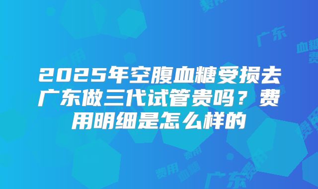 2025年空腹血糖受损去广东做三代试管贵吗？费用明细是怎么样的