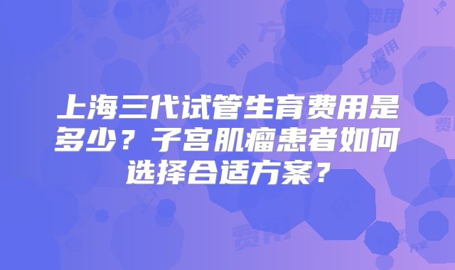 上海三代试管生育费用是多少?子宫肌瘤患者如何选择合适方案?