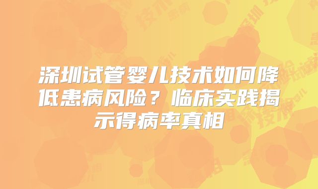 深圳试管婴儿技术如何降低患病风险？临床实践揭示得病率真相