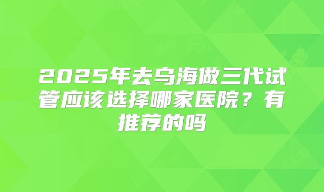 2025年去乌海做三代试管应该选择哪家医院?有推荐的吗