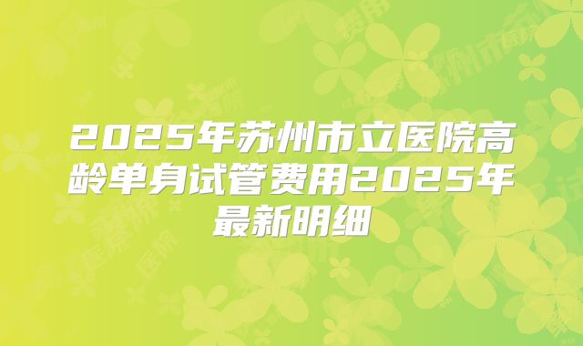 2025年苏州市立医院高龄单身试管费用2025年最新明细