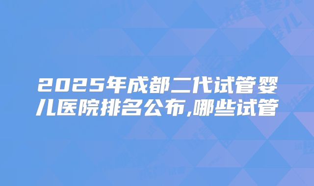 2025年成都二代试管婴儿医院排名公布,哪些试管