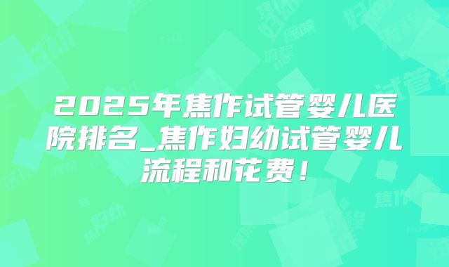 2025年焦作试管婴儿医院排名_焦作妇幼试管婴儿流程和花费!