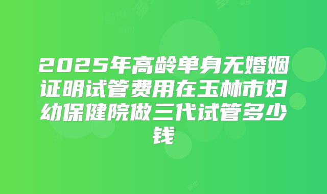 2025年高龄单身无婚姻证明试管费用在玉林市妇幼保健院做三代试管多少钱