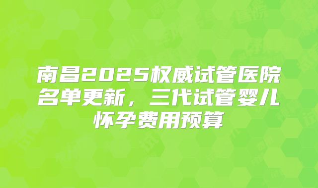 南昌2025权威试管医院名单更新，三代试管婴儿怀孕费用预算