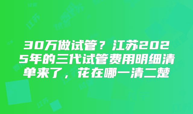 30万做试管?江苏2025年的三代试管费用明细清单来了,花在哪一清二楚