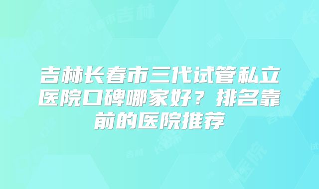 吉林长春市三代试管私立医院口碑哪家好?排名靠前的医院推荐