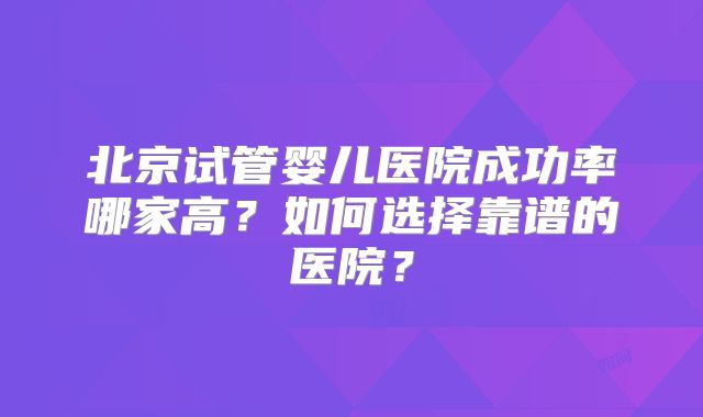 北京试管婴儿医院成功率哪家高?如何选择靠谱的医院?