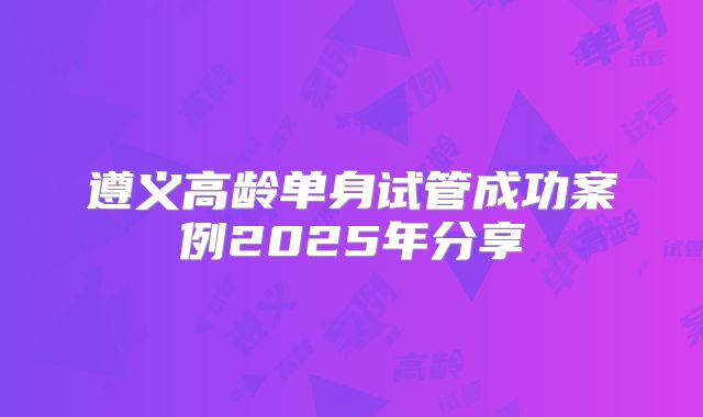 遵义高龄单身试管成功案例2025年分享