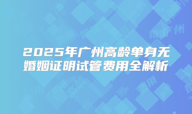 2025年广州高龄单身无婚姻证明试管费用全解析