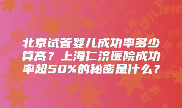北京试管婴儿成功率多少算高?上海仁济医院成功率超50%的秘密是什么?