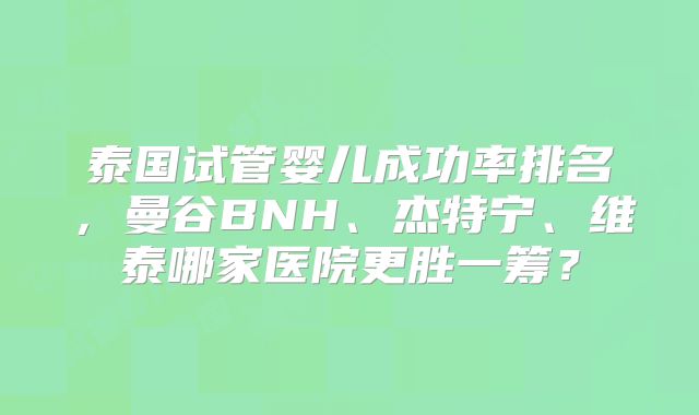 泰国试管婴儿成功率排名，曼谷BNH、杰特宁、维泰哪家医院更胜一筹？