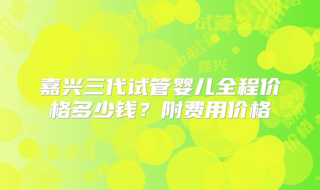 嘉兴三代试管婴儿全程价格多少钱？附费用价格