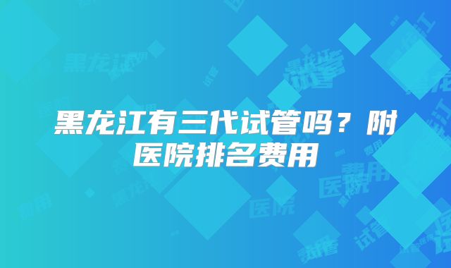 黑龙江有三代试管吗？附医院排名费用