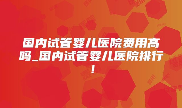 国内试管婴儿医院费用高吗_国内试管婴儿医院排行！
