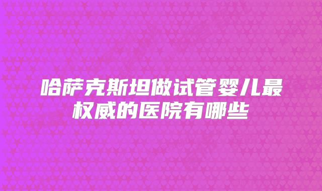 哈萨克斯坦做试管婴儿最权威的医院有哪些