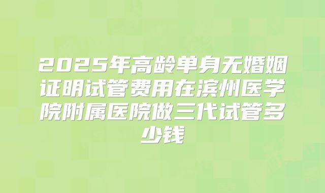 2025年高龄单身无婚姻证明试管费用在滨州医学院附属医院做三代试管多少钱
