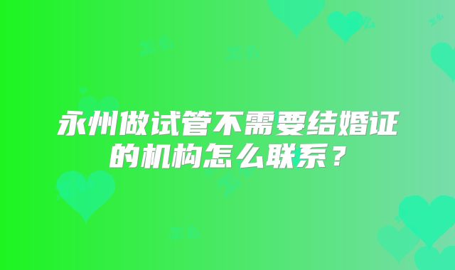 永州做试管不需要结婚证的机构怎么联系？