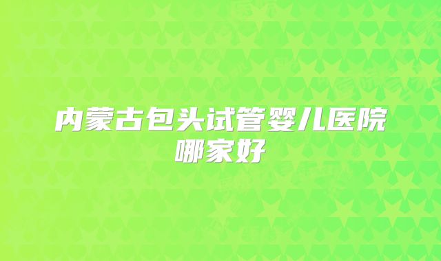内蒙古包头试管婴儿医院哪家好