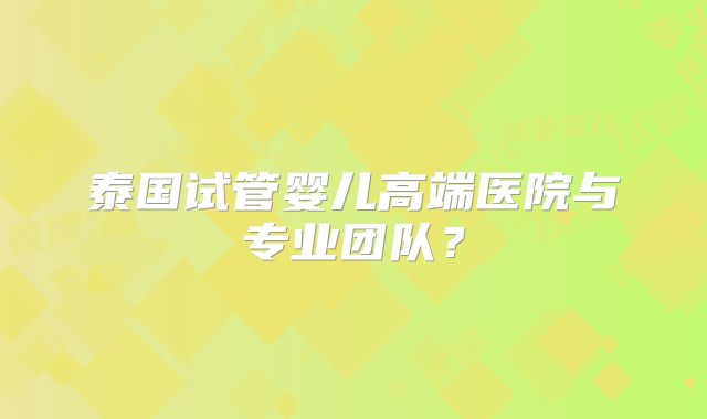 泰国试管婴儿高端医院与专业团队?