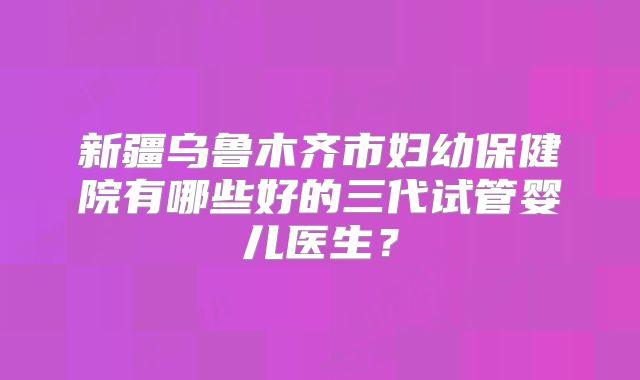 新疆乌鲁木齐市妇幼保健院有哪些好的三代试管婴儿医生？